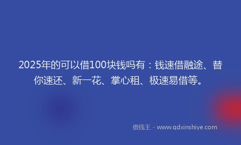 2025年的可以借100块钱吗有：钱速借融途、替你速还、新一花、掌心租、极速易借等。