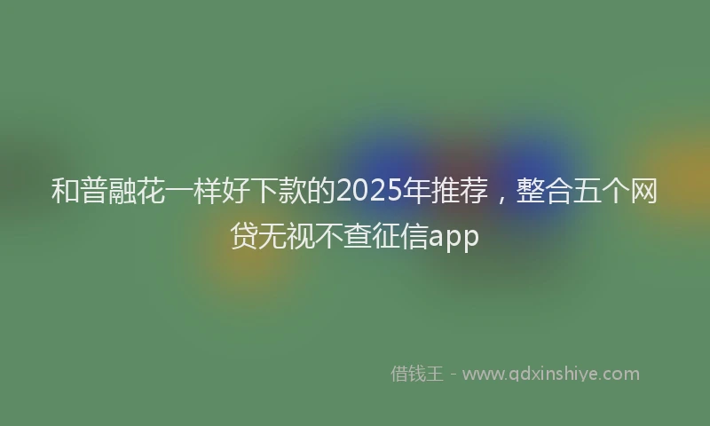 和普融花一样好下款的2025年推荐，整合五个网贷无视不查征信app