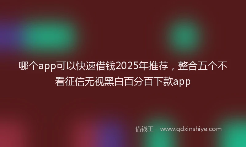 哪个app可以快速借钱2025年推荐，整合五个不看征信无视黑白百分百下款app