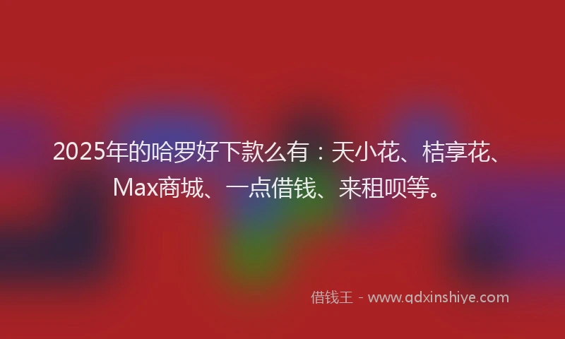 2025年的哈罗好下款么有：天小花、桔享花、Max商城、一点借钱、来租呗等。