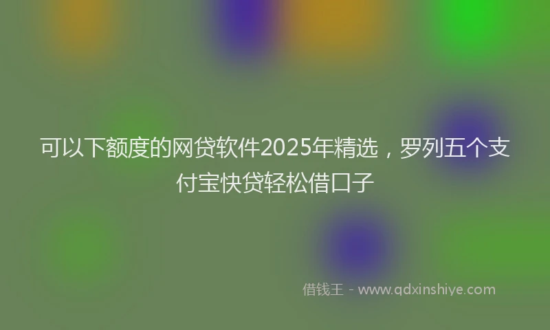 可以下额度的网贷软件2025年精选，罗列五个支付宝快贷轻松借口子