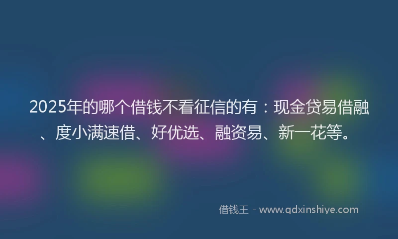 2025年的哪个借钱不看征信的有：现金贷易借融、度小满速借、好优选、融资易、新一花等。