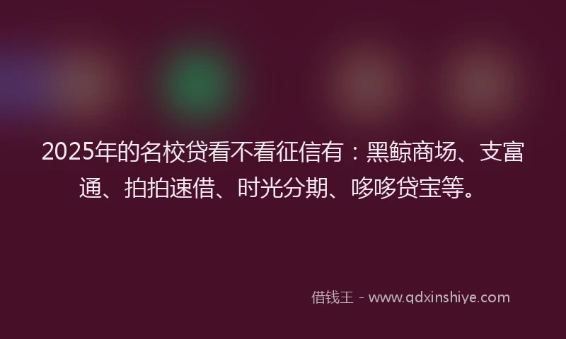 2025年的名校贷看不看征信有：黑鲸商场、支富通、拍拍速借、时光分期、哆哆贷宝等。