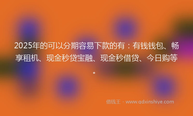 2025年的可以分期容易下款的有：有钱钱包、畅享租机、现金秒贷宝融、现金秒借贷、今日购等。