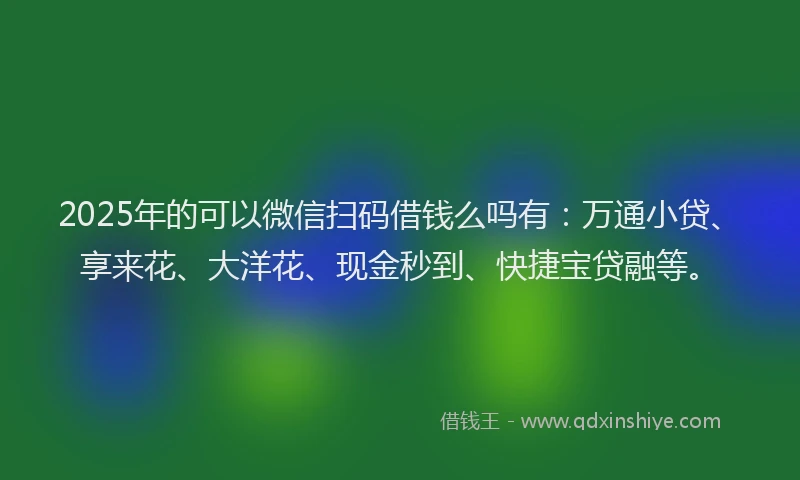 2025年的可以微信扫码借钱么吗有：万通小贷、享来花、大洋花、现金秒到、快捷宝贷融等。