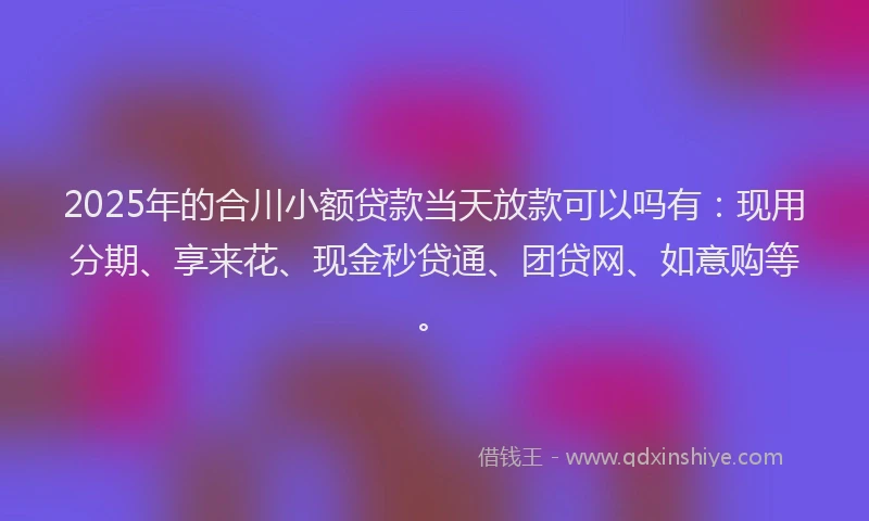 2025年的合川小额贷款当天放款可以吗有：现用分期、享来花、现金秒贷通、团贷网、如意购等。