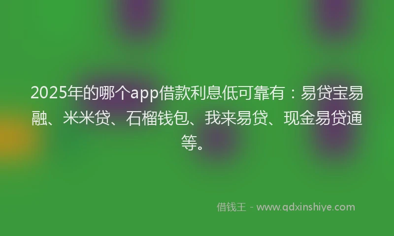 2025年的哪个app借款利息低可靠有：易贷宝易融、米米贷、石榴钱包、我来易贷、现金易贷通等。