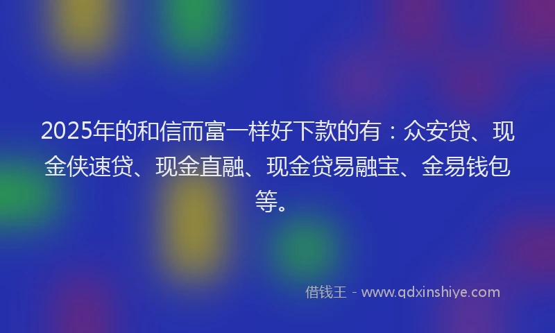 2025年的和信而富一样好下款的有：众安贷、现金侠速贷、现金直融、现金贷易融宝、金易钱包等。