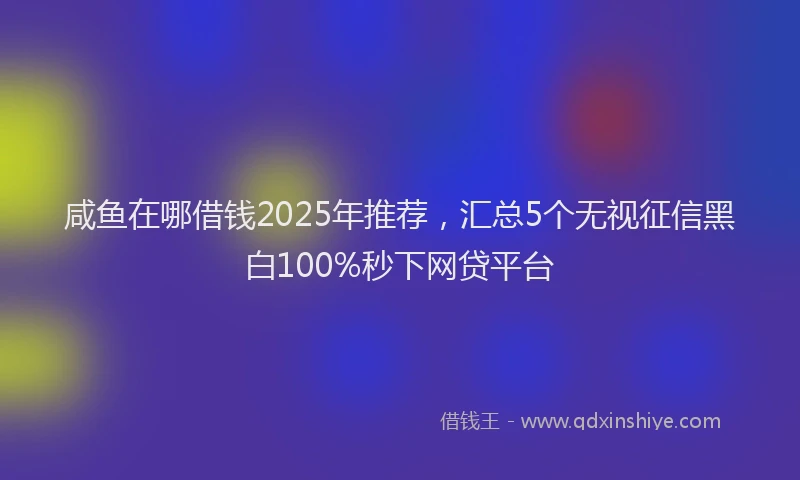 咸鱼在哪借钱2025年推荐，汇总5个无视征信黑白100%秒下网贷平台