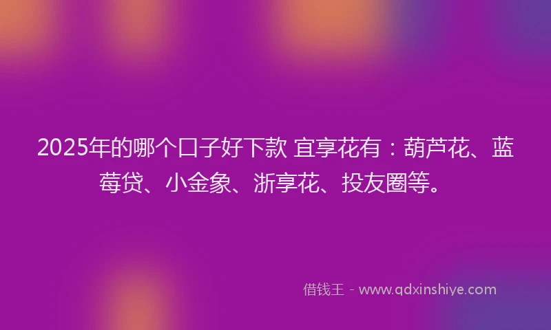 2025年的哪个口子好下款 宜享花有：葫芦花、蓝莓贷、小金象、浙享花、投友圈等。