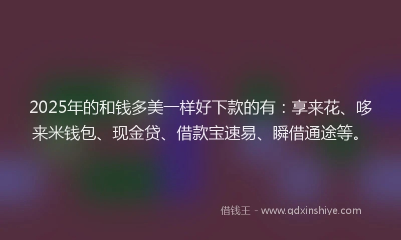 2025年的和钱多美一样好下款的有：享来花、哆来米钱包、现金贷、借款宝速易、瞬借通途等。