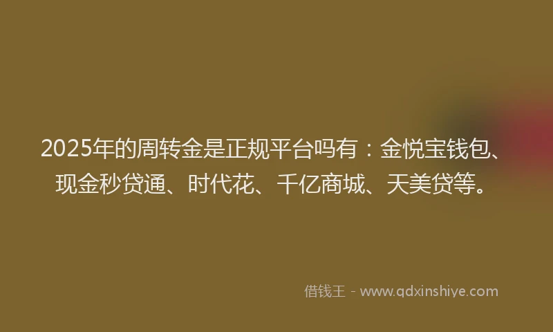 2025年的周转金是正规平台吗有：金悦宝钱包、现金秒贷通、时代花、千亿商城、天美贷等。