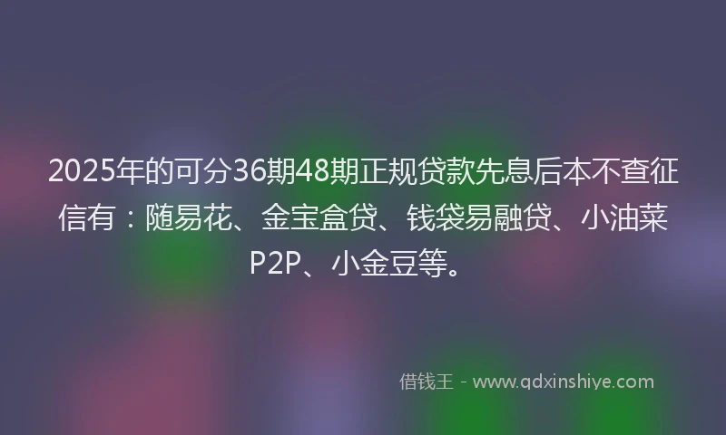 2025年的可分36期48期正规贷款先息后本不查征信有：随易花、金宝盒贷、钱袋易融贷、小油菜P2P、小金豆等。