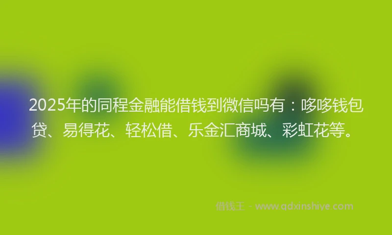 2025年的同程金融能借钱到微信吗有：哆哆钱包贷、易得花、轻松借、乐金汇商城、彩虹花等。