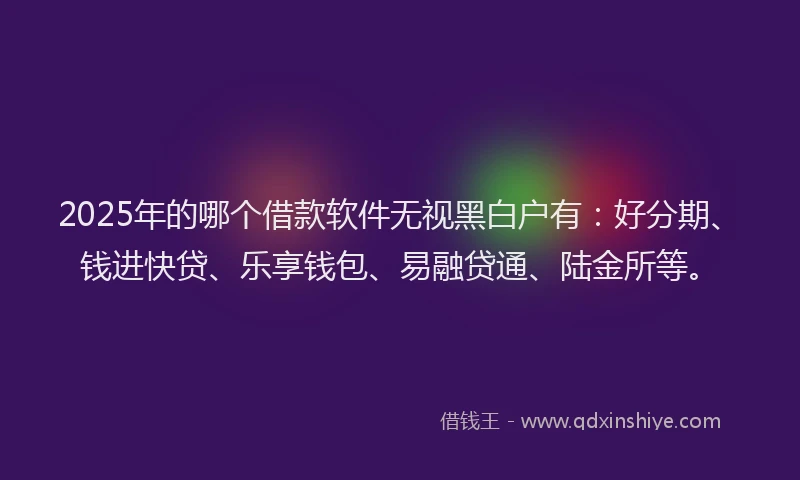 2025年的哪个借款软件无视黑白户有：好分期、钱进快贷、乐享钱包、易融贷通、陆金所等。