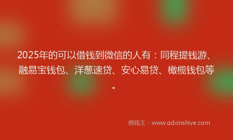 2025年的可以借钱到微信的人有：同程提钱游、融易宝钱包、洋葱速贷、安心易贷、橄榄钱包等。