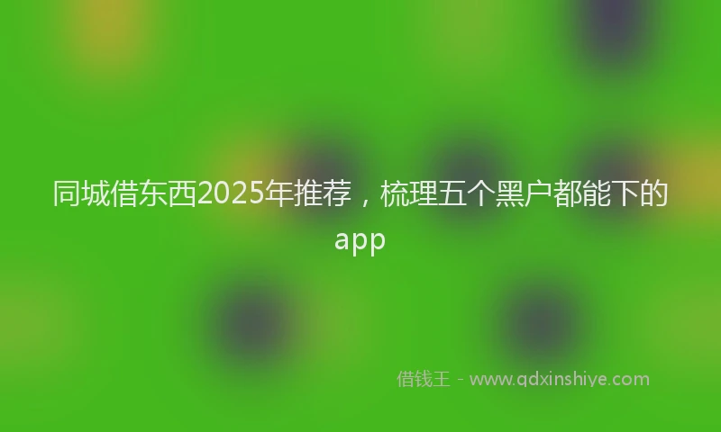 同城借东西2025年推荐，梳理五个黑户都能下的app