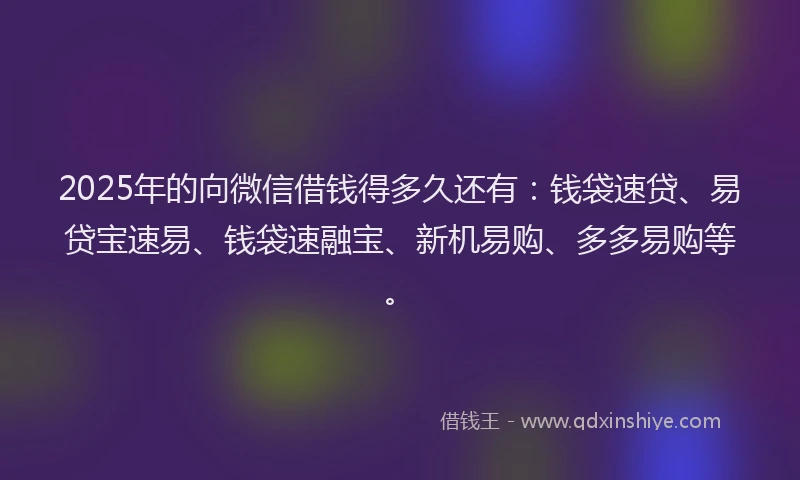2025年的向微信借钱得多久还有：钱袋速贷、易贷宝速易、钱袋速融宝、新机易购、多多易购等。