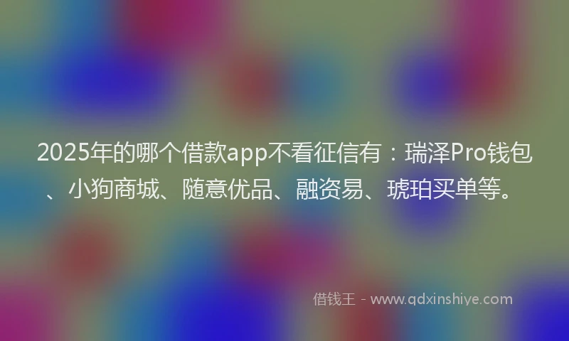 2025年的哪个借款app不看征信有：瑞泽Pro钱包、小狗商城、随意优品、融资易、琥珀买单等。