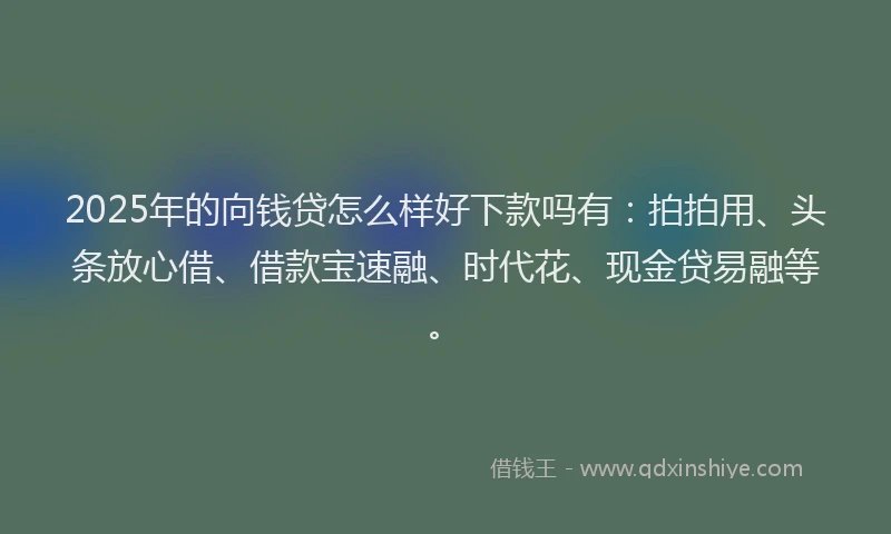 2025年的向钱贷怎么样好下款吗有：拍拍用、头条放心借、借款宝速融、时代花、现金贷易融等。
