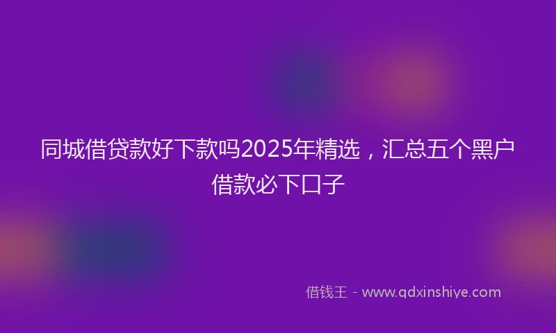 同城借贷款好下款吗2025年精选，汇总五个黑户借款必下口子