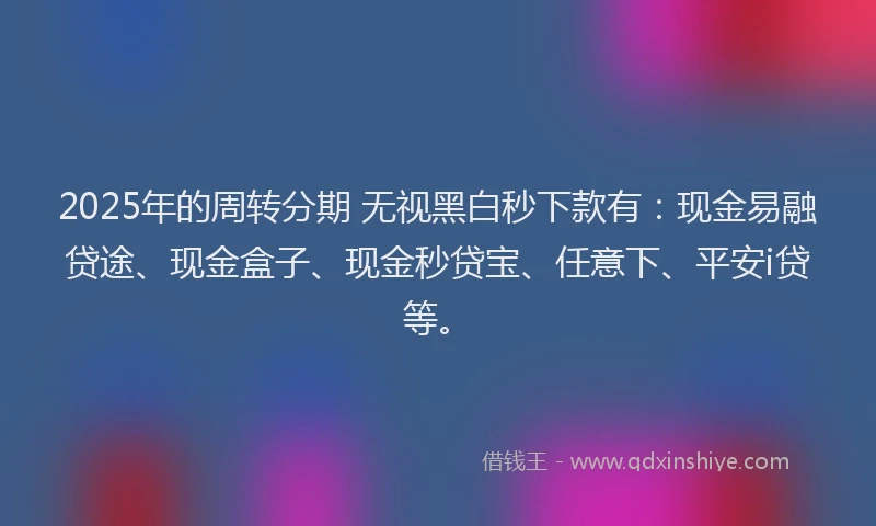 2025年的周转分期 无视黑白秒下款有：现金易融贷途、现金盒子、现金秒贷宝、任意下、平安i贷等。