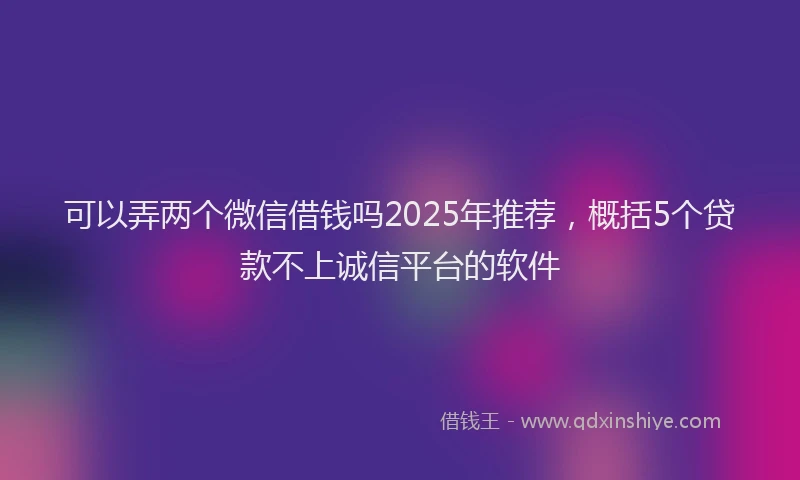 可以弄两个微信借钱吗2025年推荐，概括5个贷款不上诚信平台的软件