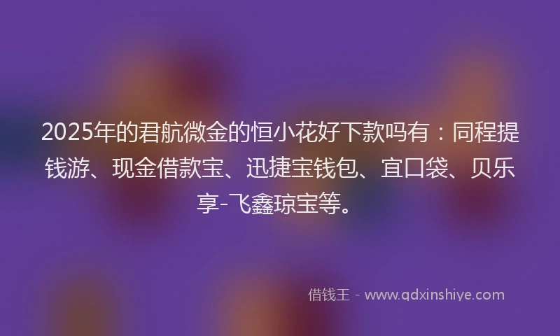 2025年的君航微金的恒小花好下款吗有：同程提钱游、现金借款宝、迅捷宝钱包、宜口袋、贝乐享-飞鑫琼宝等。
