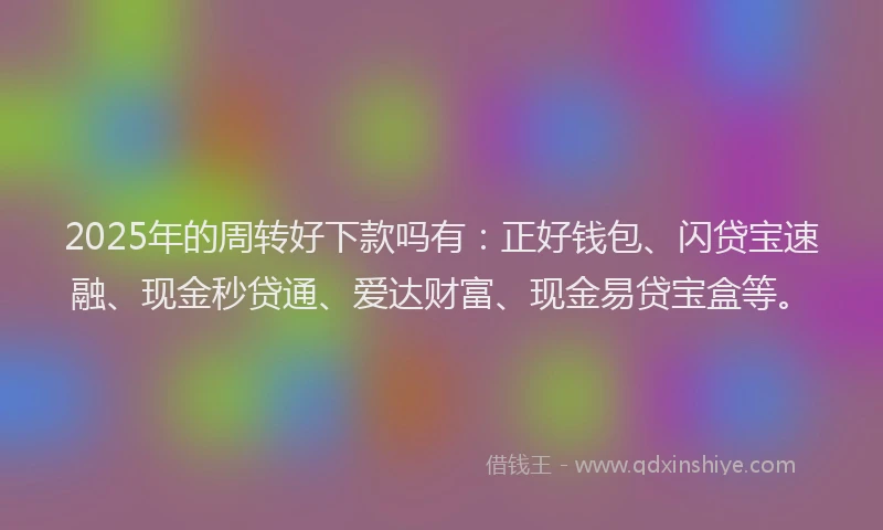 2025年的周转好下款吗有:正好钱包、闪贷宝速融、现金秒贷通、爱达财富、现金易贷宝盒等。