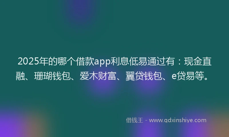 2025年的哪个借款app利息低易通过有：现金直融、珊瑚钱包、爱木财富、翼贷钱包、e贷易等。
