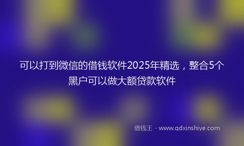 可以打到微信的借钱软件2025年精选，整合5个黑户可以做大额贷款软件