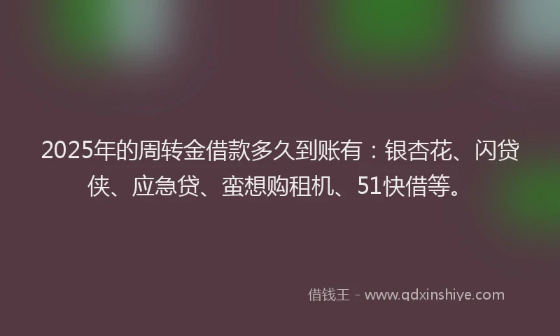 2025年的周转金借款多久到账有：银杏花、闪贷侠、应急贷、蛮想购租机、51快借等。