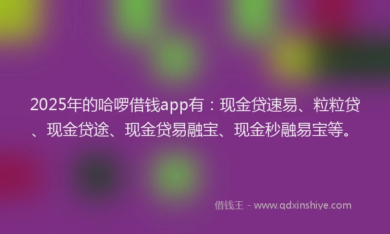 2025年的哈啰借钱app有：现金贷速易、粒粒贷、现金贷途、现金贷易融宝、现金秒融易宝等。