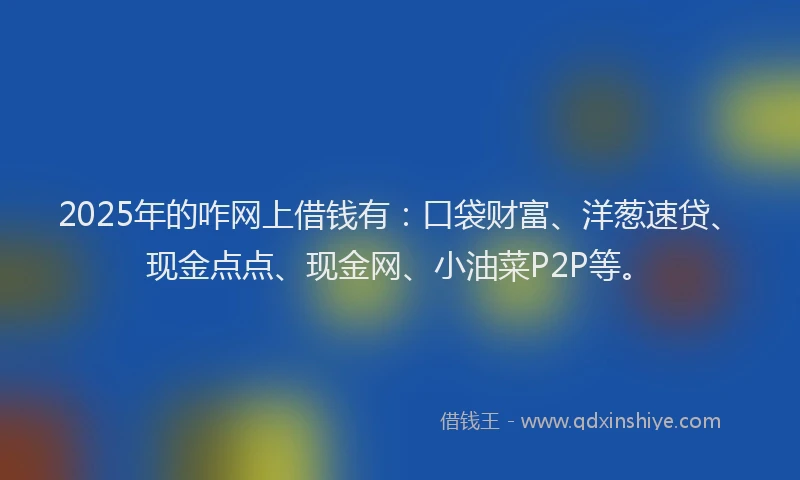 2025年的咋网上借钱有：口袋财富、洋葱速贷、现金点点、现金网、小油菜P2P等。