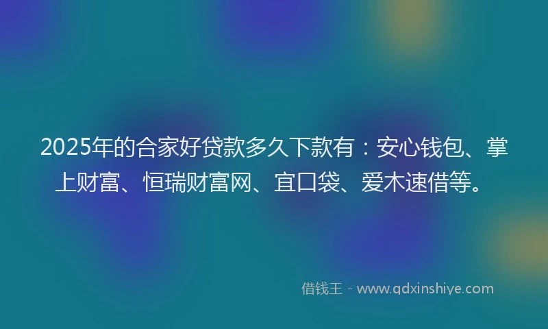 2025年的合家好贷款多久下款有：安心钱包、掌上财富、恒瑞财富网、宜口袋、爱木速借等。