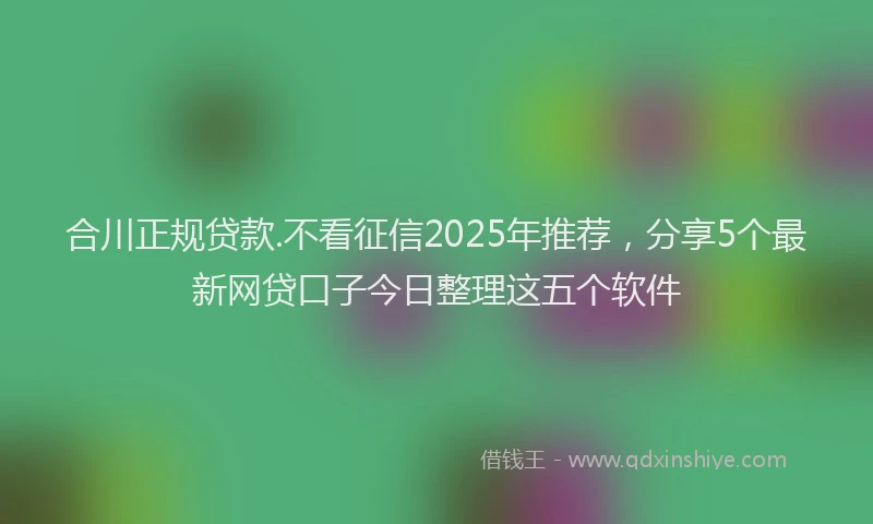 合川正规贷款.不看征信2025年推荐，分享5个最新网贷口子今日整理这五个软件