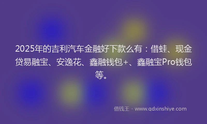 2025年的吉利汽车金融好下款么有：借蛙、现金贷易融宝、安逸花、鑫融钱包+、鑫融宝Pro钱包等。