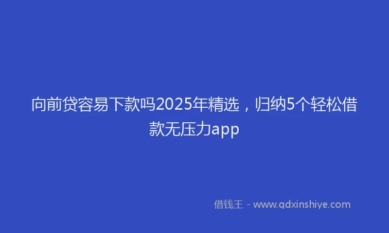 向前贷容易下款吗2025年精选，归纳5个轻松借款无压力app