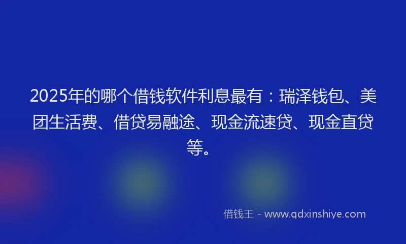 2025年的哪个借钱软件利息最有：瑞泽钱包、美团生活费、借贷易融途、现金流速贷、现金直贷等。