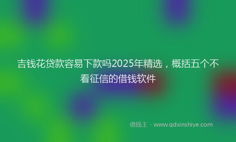 吉钱花贷款容易下款吗2025年精选，概括五个不看征信的借钱软件