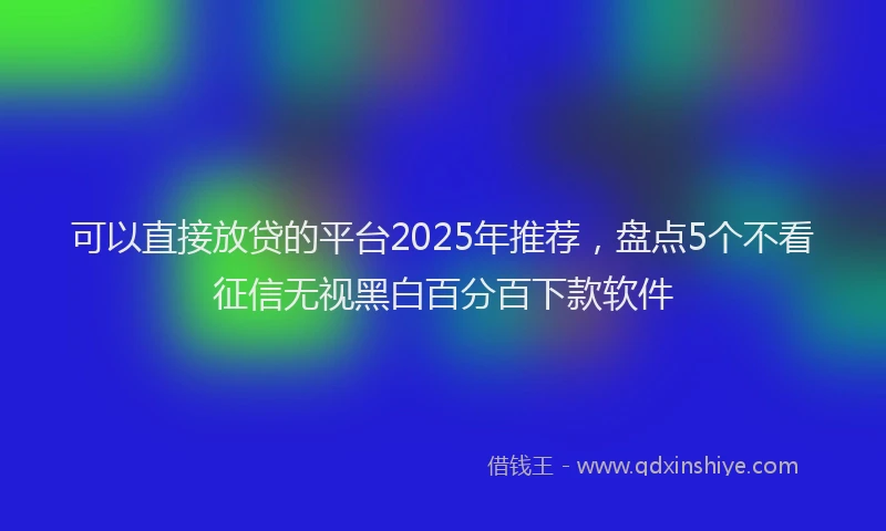 可以直接放贷的平台2025年推荐，盘点5个不看征信无视黑白百分百下款软件