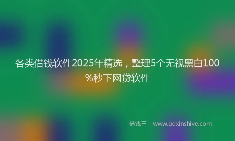 各类借钱软件2025年精选，整理5个无视黑白100%秒下网贷软件