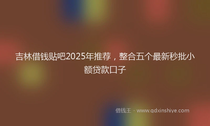吉林借钱贴吧2025年推荐，整合五个最新秒批小额贷款口子