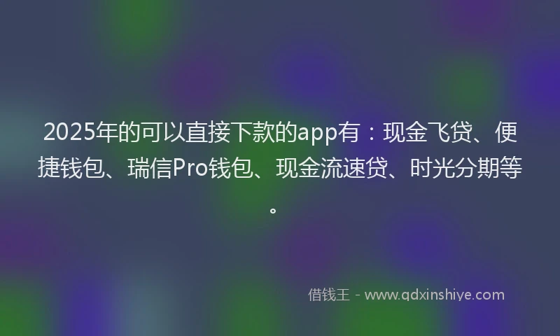2025年的可以直接下款的app有：现金飞贷、便捷钱包、瑞信Pro钱包、现金流速贷、时光分期等。