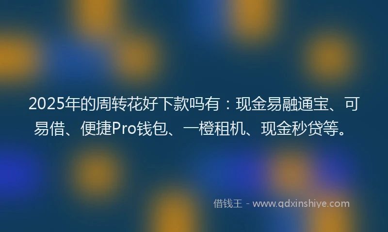 2025年的周转花好下款吗有：现金易融通宝、可易借、便捷Pro钱包、一橙租机、现金秒贷等。
