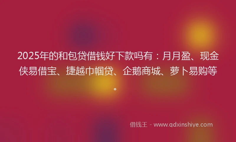 2025年的和包贷借钱好下款吗有：月月盈、现金侠易借宝、捷越巾帼贷、企鹅商城、萝卜易购等。