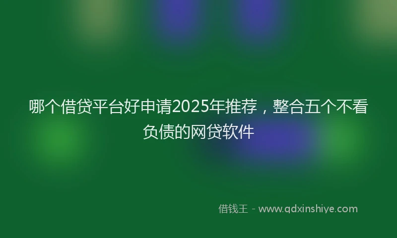 哪个借贷平台好申请2025年推荐，整合五个不看负债的网贷软件
