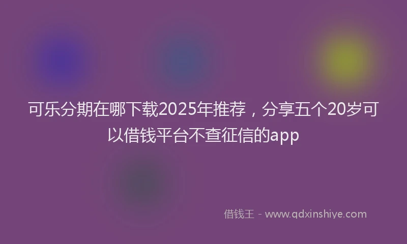 可乐分期在哪下载2025年推荐，分享五个20岁可以借钱平台不查征信的app