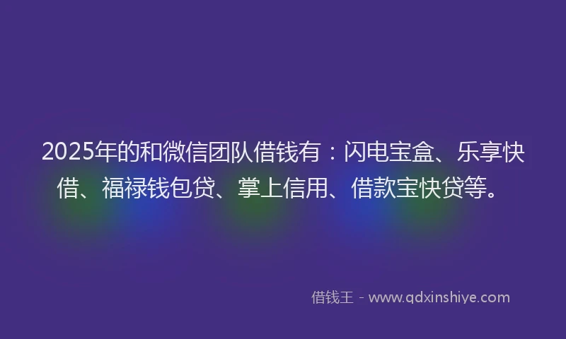 2025年的和微信团队借钱有：闪电宝盒、乐享快借、福禄钱包贷、掌上信用、借款宝快贷等。