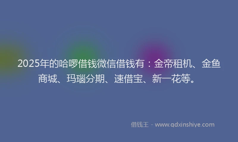 2025年的哈啰借钱微信借钱有：金帝租机、金鱼商城、玛瑙分期、速借宝、新一花等。